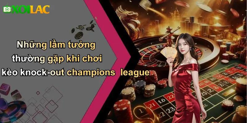 Những lầm tưởng thường gặp khi chơi kèo knock-out champions league